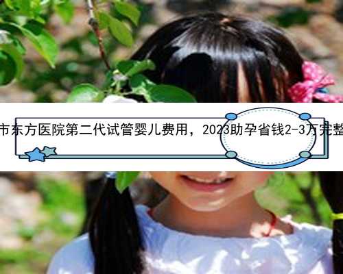 上海市东方医院第二代试管婴儿费用，2023助孕省钱2-3万完整攻略