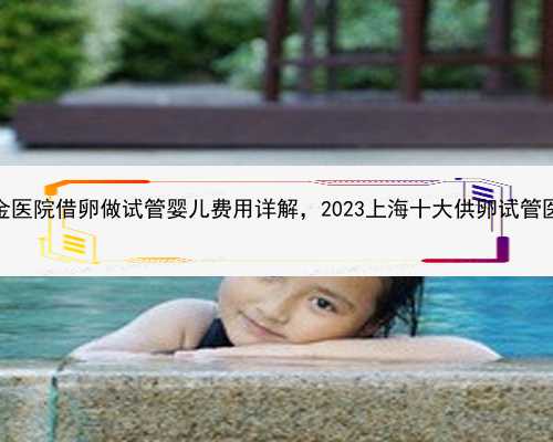 上海瑞金医院借卵做试管婴儿费用详解，2023上海十大供卵试管医院排名