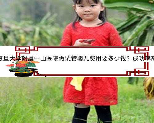 上海复旦大学附属中山医院做试管婴儿费用要多少钱？成功率高吗？